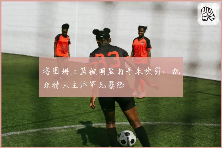 塔图姆上篮被明显打手未吹罚，凯尔特人主帅罕见暴怒