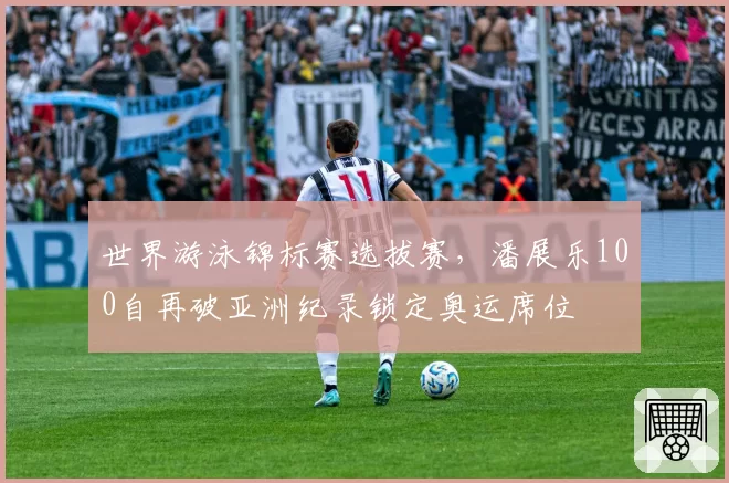 世界游泳锦标赛选拔赛，潘展乐100自再破亚洲纪录锁定奥运席位