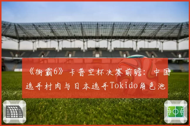 《街霸6》卡普空杯决赛前瞻：中国选手村肉与日本选手Tokido角色池与对策分析