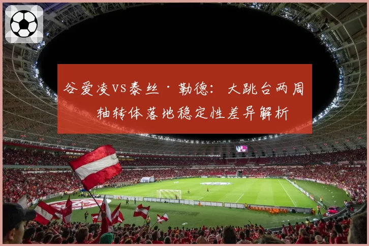谷爱凌vs泰丝·勒德:大跳台两周偏轴转体落地稳定性差异解析