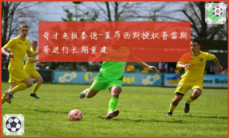 奇才老板泰德-莱昂西斯授权普雷斯蒂进行长期重建