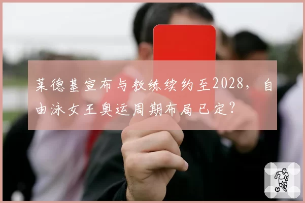 莱德基宣布与教练续约至2028，自由泳女王奥运周期布局已定？