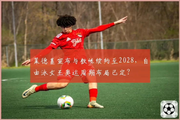 莱德基宣布与教练续约至2028，自由泳女王奥运周期布局已定？