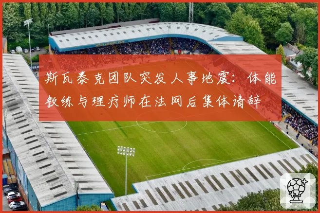 斯瓦泰克团队突发人事地震：体能教练与理疗师在法网后集体请辞