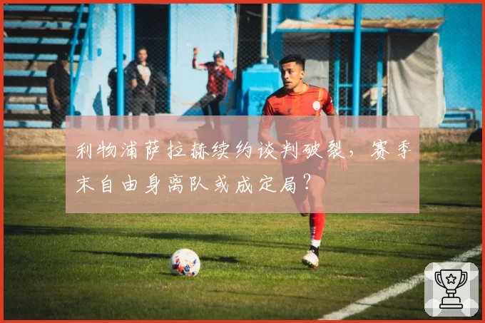 利物浦萨拉赫续约谈判破裂,赛季末自由身离队或成定局?
