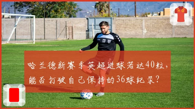 哈兰德新赛季英超进球若达40粒,能否打破自己保持的36球纪录?