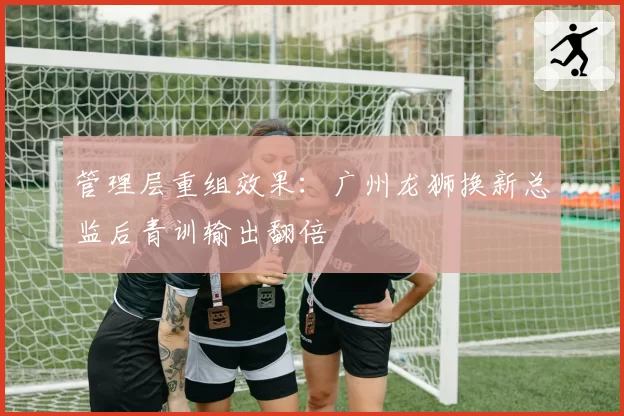 管理层重组效果：广州龙狮换新总监后青训输出翻倍