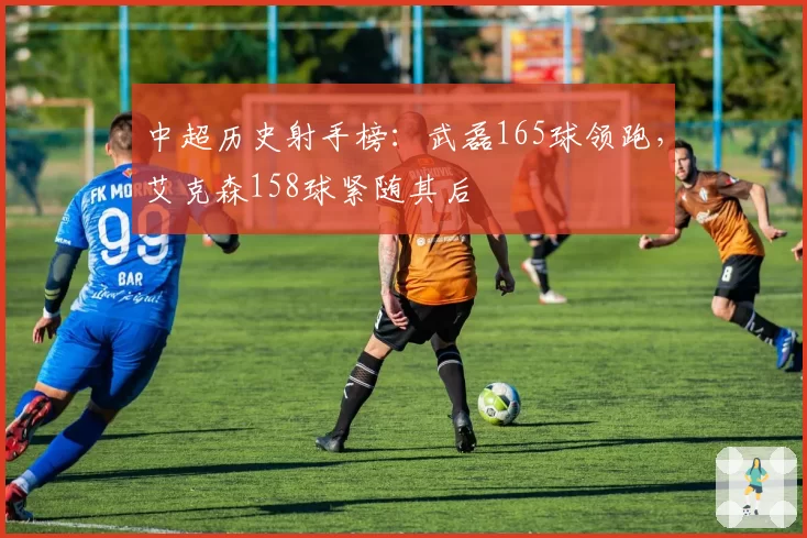 中超历史射手榜：武磊165球领跑，艾克森158球紧随其后