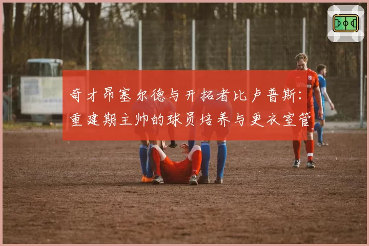 奇才昂塞尔德与开拓者比卢普斯：重建期主帅的球员培养与更衣室管理能力分析