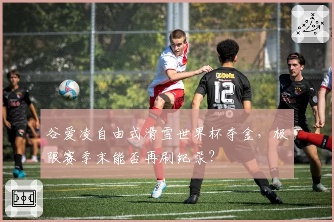 谷爱凌自由式滑雪世界杯夺金，极限赛季末能否再刷纪录？