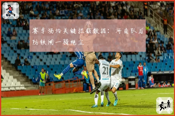 赛季场均关键拦截数据：河南队后防铁闸一骑绝尘