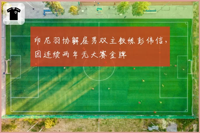 印尼羽协解雇男双主教练彭伟信，因连续两年无大赛金牌