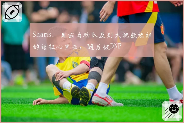 Shams：库兹马劝队友别太把教练组的话往心里去，随后被DNP