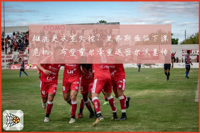 雄鹿更衣室失控？里弗斯面临下课危机，布登霍尔泽重返密尔沃基传闻四起