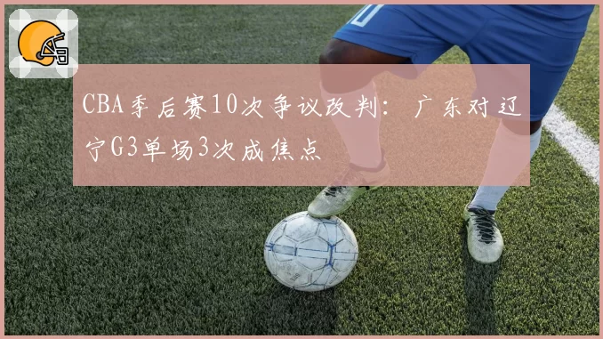 CBA季后赛10次争议改判：广东对辽宁G3单场3次成焦点