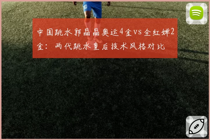 中国跳水郭晶晶奥运4金vs全红婵2金：两代跳水皇后技术风格对比