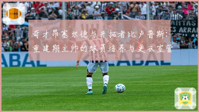 奇才昂塞尔德与开拓者比卢普斯：重建期主帅的球员培养与更衣室管理能力分析