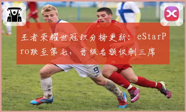 王者荣耀世冠积分榜更新:eStarPro跌至第七,晋级名额仅剩三席