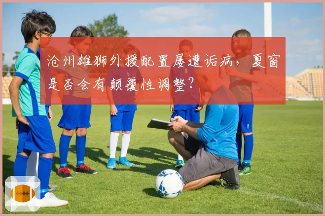沧州雄狮外援配置屡遭诟病，夏窗是否会有颠覆性调整？