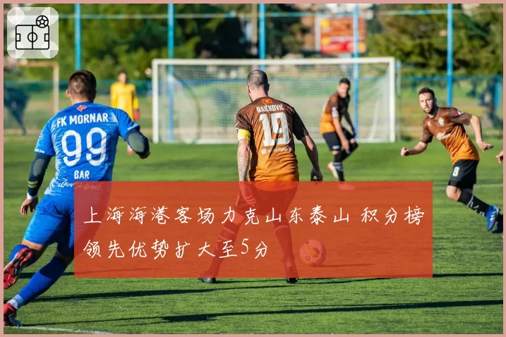 上海海港客场力克山东泰山 积分榜领先优势扩大至5分