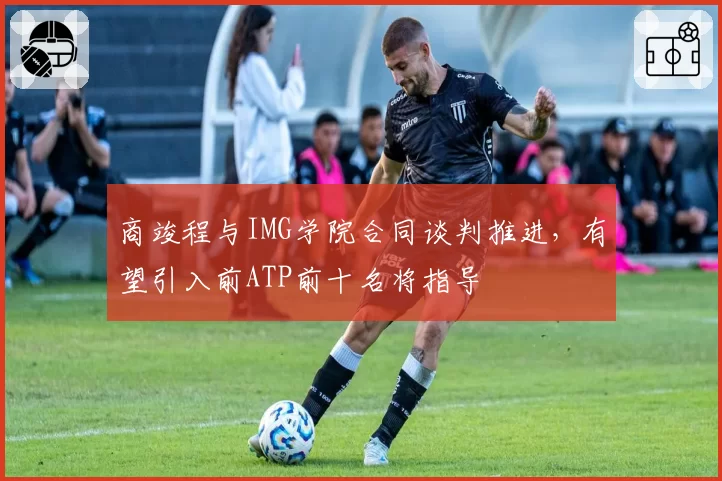 商竣程与IMG学院合同谈判推进，有望引入前ATP前十名将指导