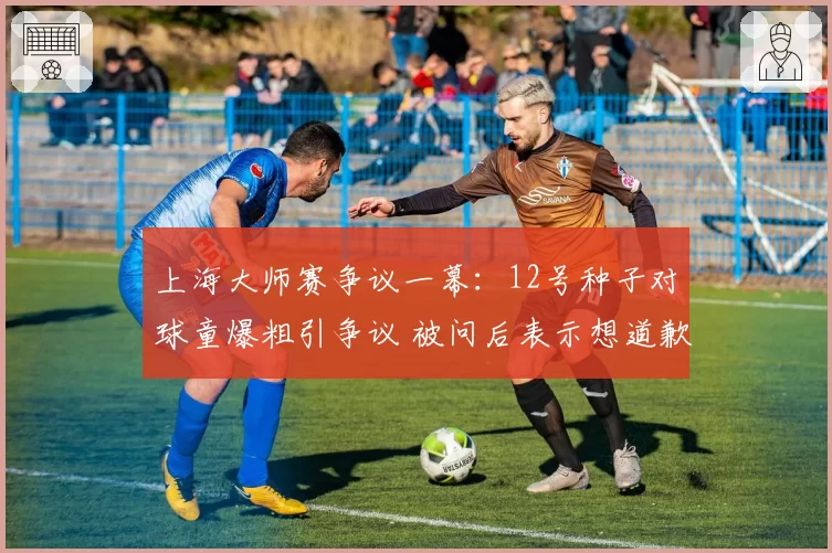 上海大师赛争议一幕：12号种子对球童爆粗引争议 被问后表示想道歉
