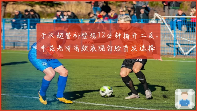 于汉超替补登场12分钟梅开二度,申花老将高效表现打脸首发选择