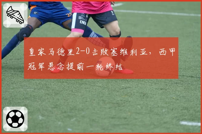 皇家马德里2-0击败塞维利亚，西甲冠军悬念提前一轮终结