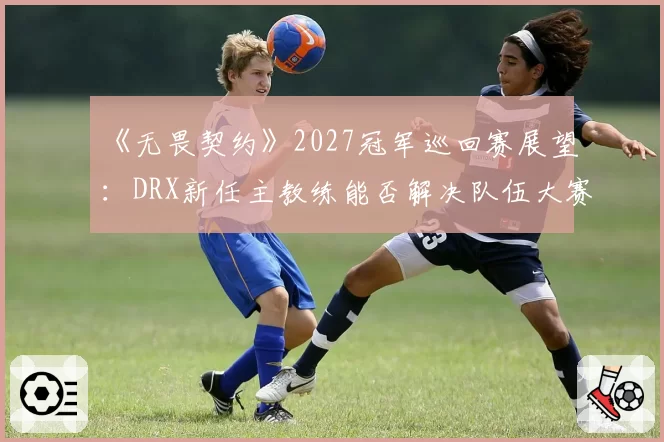 《无畏契约》2027冠军巡回赛展望：DRX新任主教练能否解决队伍大赛心态问题？