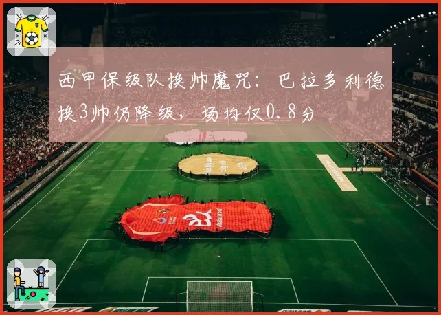 西甲保级队换帅魔咒：巴拉多利德换3帅仍降级，场均仅0.8分