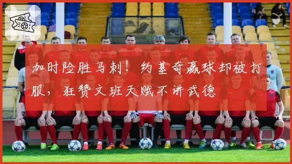 加时险胜马刺！约基奇赢球却被打服，狂赞文班天赋不讲武德