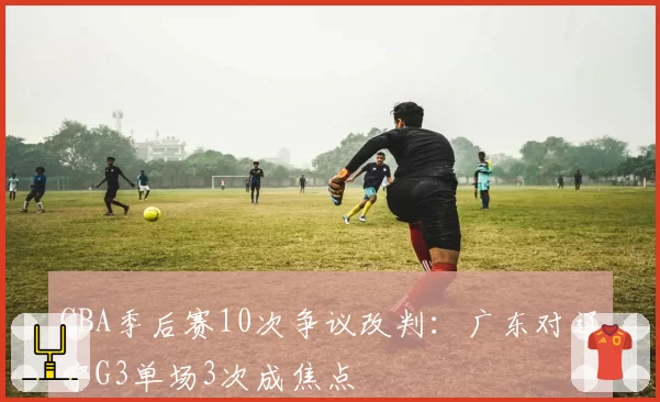 CBA季后赛10次争议改判：广东对辽宁G3单场3次成焦点
