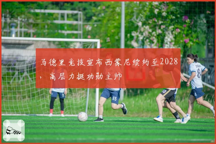 马德里竞技宣布西蒙尼续约至2028,高层力挺功勋主帅