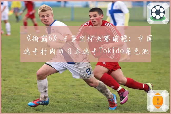 《街霸6》卡普空杯决赛前瞻：中国选手村肉与日本选手Tokido角色池与对策分析
