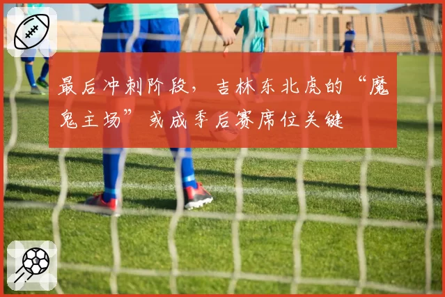 最后冲刺阶段，吉林东北虎的“魔鬼主场”或成季后赛席位关键