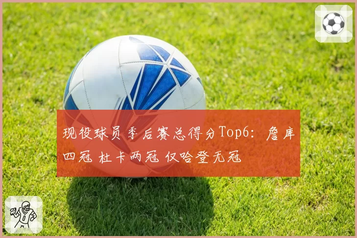 现役球员季后赛总得分Top6：詹库四冠 杜卡两冠 仅哈登无冠