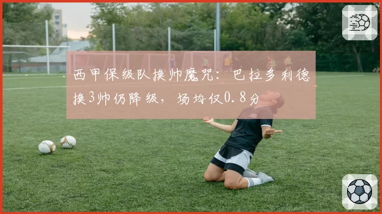西甲保级队换帅魔咒：巴拉多利德换3帅仍降级，场均仅0.8分