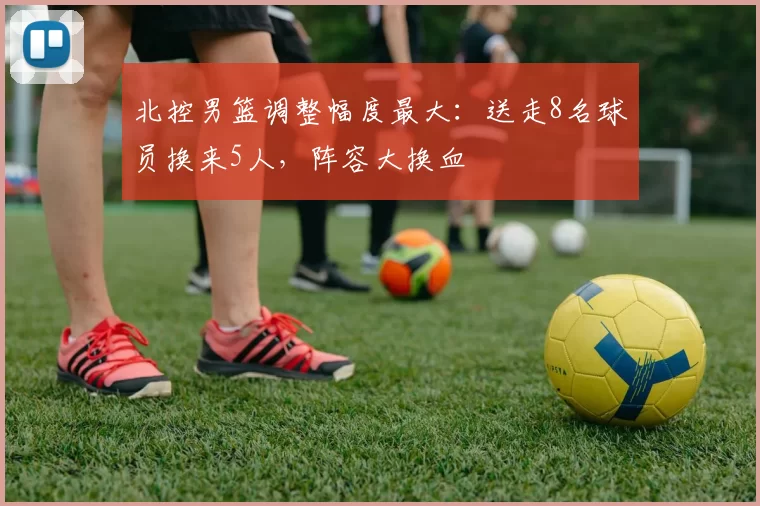 北控男篮调整幅度最大:送走8名球员换来5人,阵容大换血