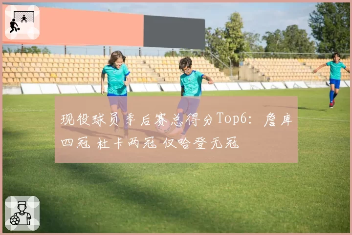 现役球员季后赛总得分Top6：詹库四冠 杜卡两冠 仅哈登无冠