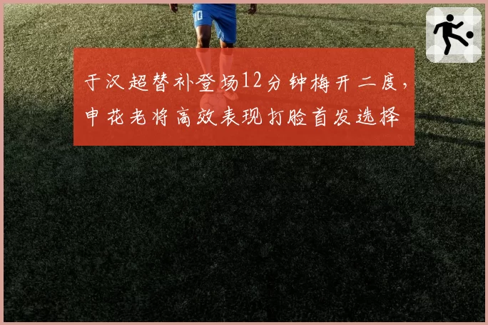 于汉超替补登场12分钟梅开二度,申花老将高效表现打脸首发选择