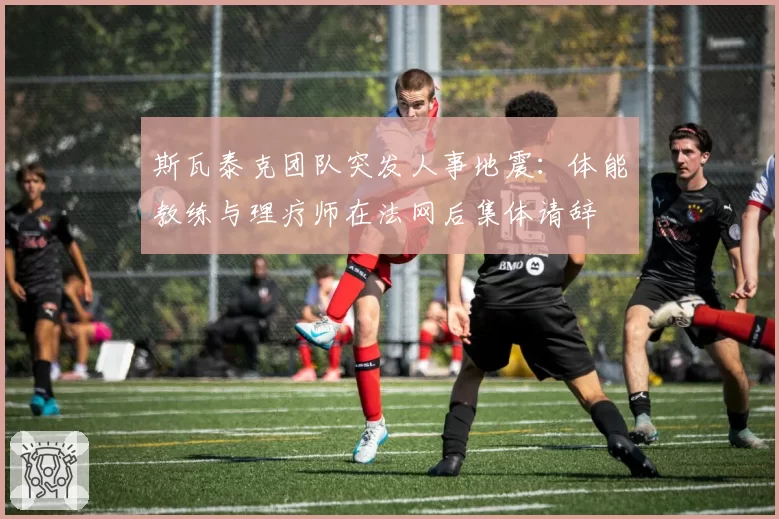 斯瓦泰克团队突发人事地震：体能教练与理疗师在法网后集体请辞