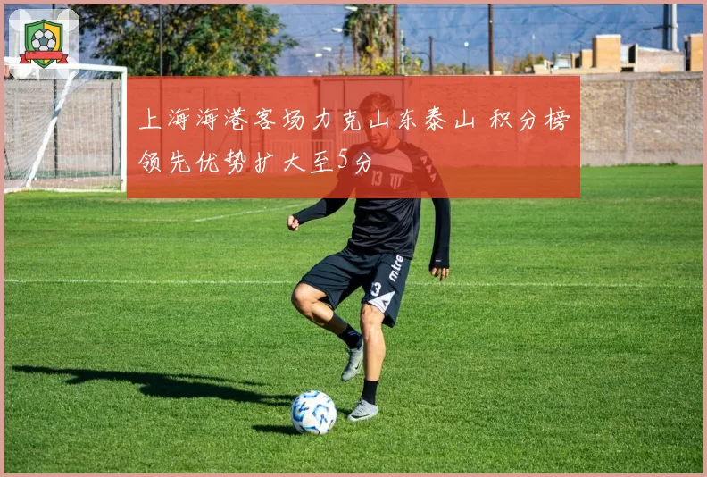 上海海港客场力克山东泰山 积分榜领先优势扩大至5分