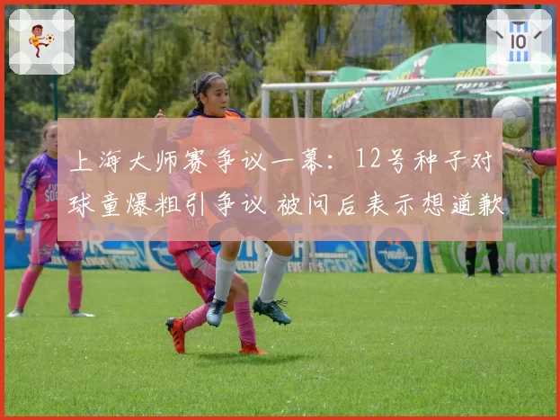 上海大师赛争议一幕：12号种子对球童爆粗引争议 被问后表示想道歉