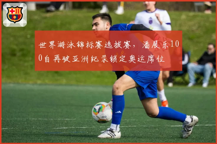 世界游泳锦标赛选拔赛，潘展乐100自再破亚洲纪录锁定奥运席位