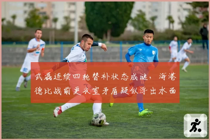 武磊连续四轮替补状态成谜，海港德比战前更衣室矛盾疑似浮出水面
