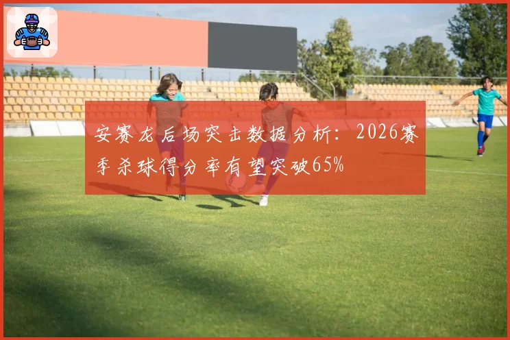 安赛龙后场突击数据分析：2026赛季杀球得分率有望突破65%