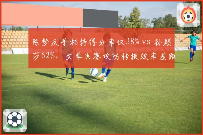陈梦反手相持得分率仅38% vs 孙颖莎62%,女单决赛攻防转换效率差距悬殊