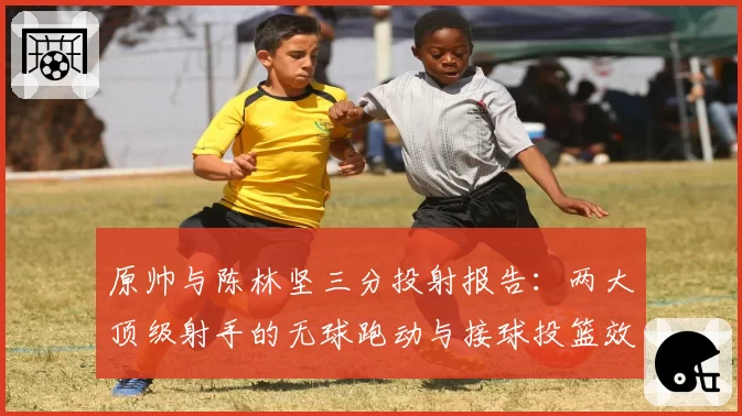 原帅与陈林坚三分投射报告：两大顶级射手的无球跑动与接球投篮效率