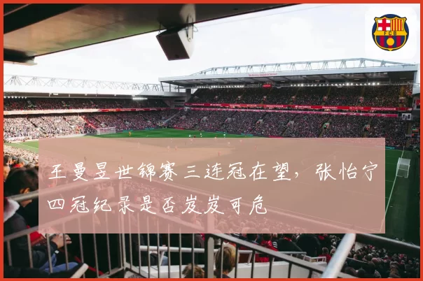 王曼昱世锦赛三连冠在望，张怡宁四冠纪录是否岌岌可危