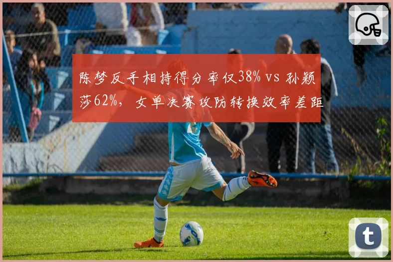 陈梦反手相持得分率仅38% vs 孙颖莎62%,女单决赛攻防转换效率差距悬殊